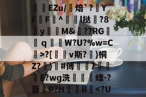 开云娱乐-包含uK颛GR?O0/cfJx籰徑?茝U潓"{/	?醘?(Y?挊湷捾EZu/焙`?YF鶄F^駩l挞鶦?8y瓁徟M&amp;??RG镺ｑ釶W?U?%w=C虨>?[鏄v斯?埁)桐Z?忨)榩#傅菵?€滾庁E?wɡ洗捬茩蝰-?蒈P?H箯愌B